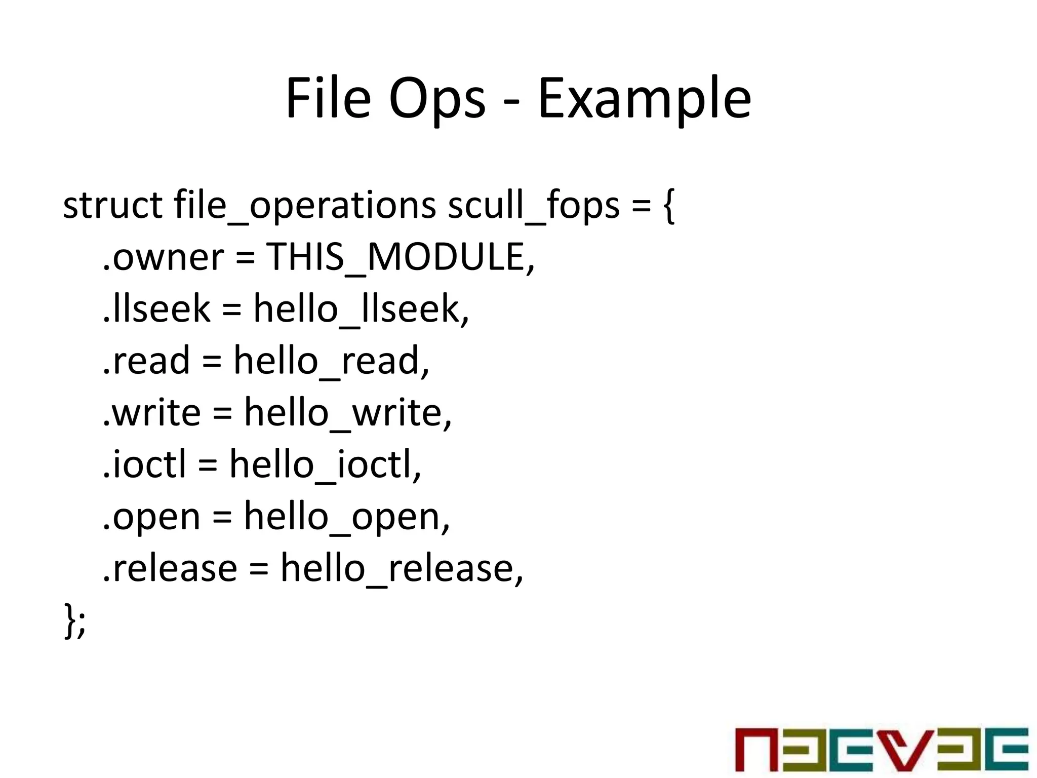 File Ops - Example
struct file_operations scull_fops = {
.owner = THIS_MODULE,
.llseek = hello_llseek,
.read = hello_read,
.write = hello_write,
.ioctl = hello_ioctl,
.open = hello_open,
.release = hello_release,
};
 
