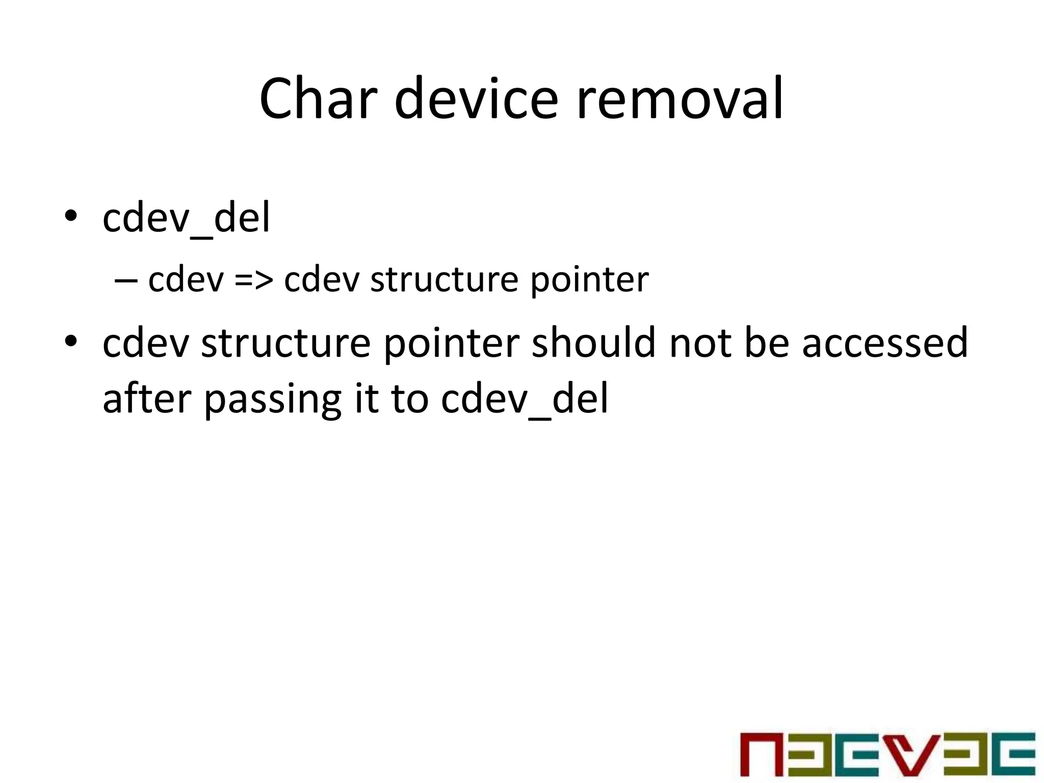 Char device removal
• cdev_del
– cdev => cdev structure pointer
• cdev structure pointer should not be accessed
after passing it to cdev_del
 