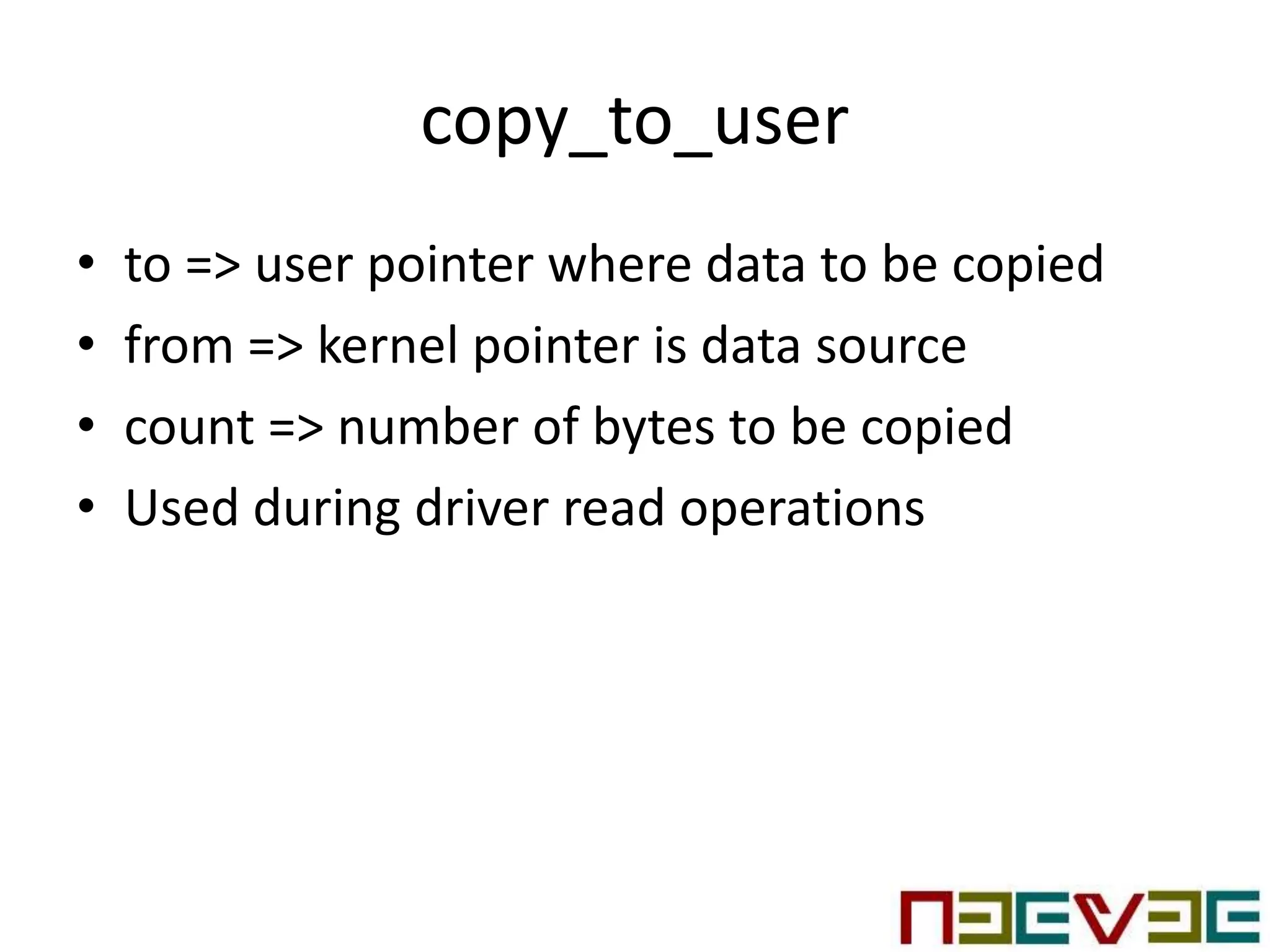 copy_to_user
• to => user pointer where data to be copied
• from => kernel pointer is data source
• count => number of bytes to be copied
• Used during driver read operations
 