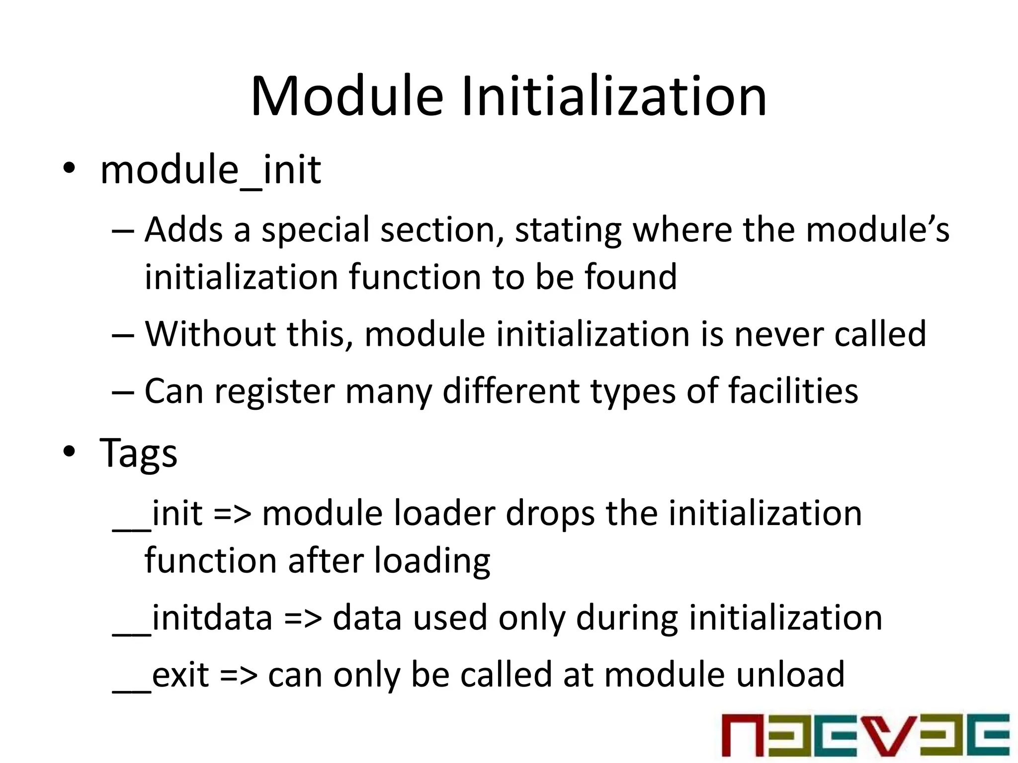 Module Initialization
• module_init
– Adds a special section, stating where the module’s
initialization function to be found
– Without this, module initialization is never called
– Can register many different types of facilities
• Tags
__init => module loader drops the initialization
function after loading
__initdata => data used only during initialization
__exit => can only be called at module unload
 
