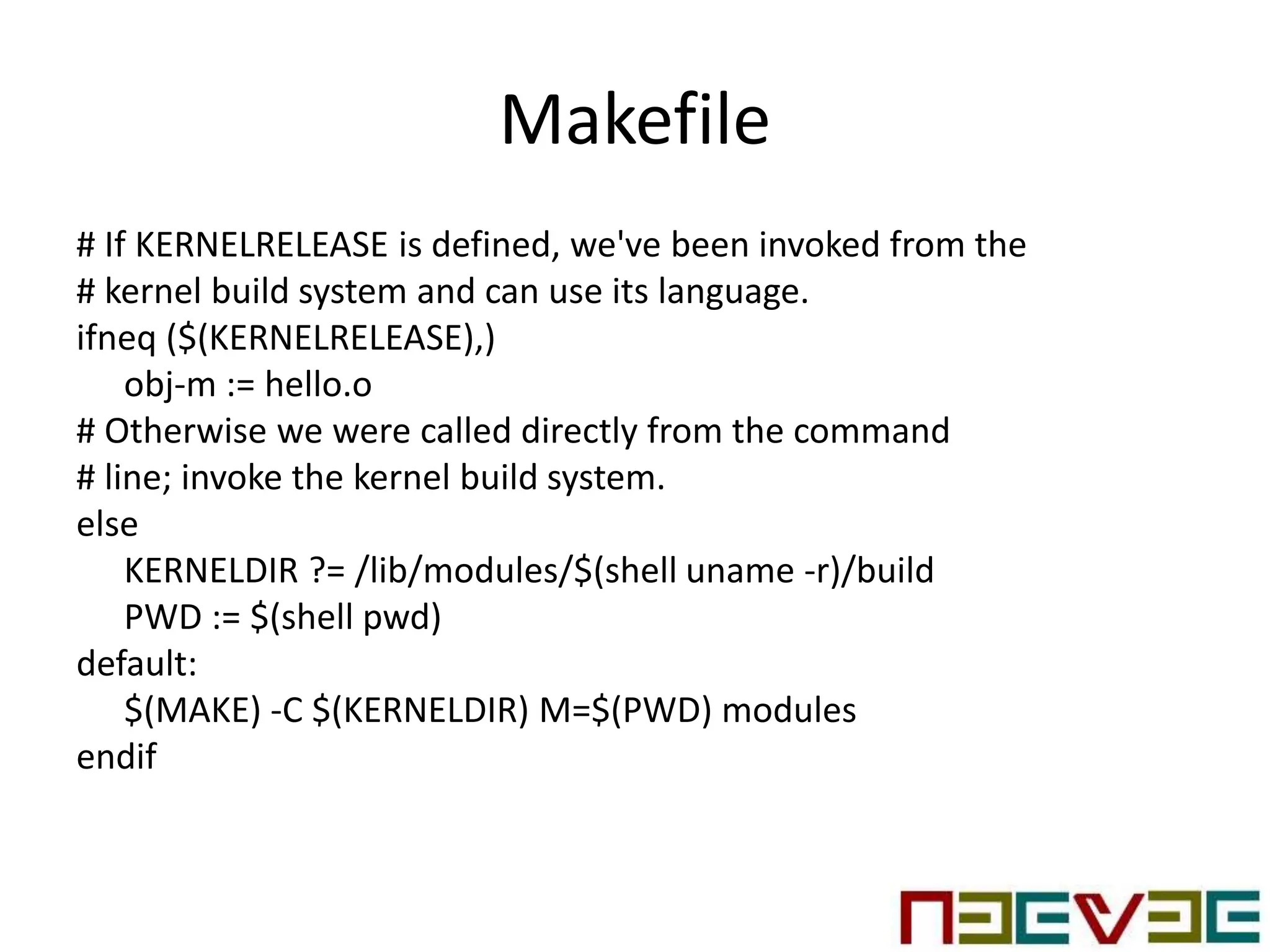 Makefile
# If KERNELRELEASE is defined, we've been invoked from the
# kernel build system and can use its language.
ifneq ($(KERNELRELEASE),)
obj-m := hello.o
# Otherwise we were called directly from the command
# line; invoke the kernel build system.
else
KERNELDIR ?= /lib/modules/$(shell uname -r)/build
PWD := $(shell pwd)
default:
$(MAKE) -C $(KERNELDIR) M=$(PWD) modules
endif
 