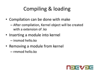 Compiling & loading
• Compilation can be done with make
– After compilation, Kernel object will be created
with a extension of .ko
• Inserting a module into kernel
– insmod hello.ko
• Removing a module from kernel
– rmmod hello.ko
 