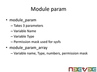 Module param
• module_param
– Takes 3 parameters
– Variable Name
– Variable Type
– Permission mask used for sysfs
• module_param_array
– Variable name, Type, numbers, permission mask
 