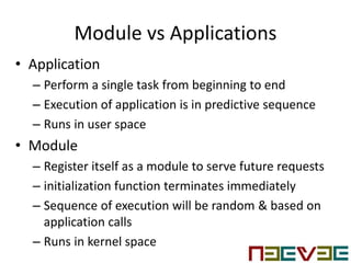 Module vs Applications
• Application
– Perform a single task from beginning to end
– Execution of application is in predictive sequence
– Runs in user space
• Module
– Register itself as a module to serve future requests
– initialization function terminates immediately
– Sequence of execution will be random & based on
application calls
– Runs in kernel space
 