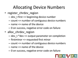 Allocating Device Numbers
• register_chrdev_region
– dev_t first => beginning device number
– count => number of contiguous device numbers
– name => name of the device
– 0 on success, negative error code on failure
• alloc_chrdev_region
– dev_t *dev => output parameter on completion
– firstminor => requested first minor
– count => number of contiguous device numbers
– name => name of the device
– 0 on success, negative error code on failure
 