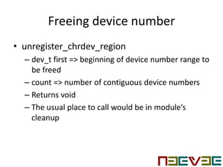 Freeing device number
• unregister_chrdev_region
– dev_t first => beginning of device number range to
be freed
– count => number of contiguous device numbers
– Returns void
– The usual place to call would be in module’s
cleanup
 