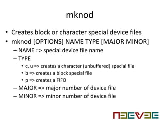 mknod
• Creates block or character special device files
• mknod [OPTIONS] NAME TYPE [MAJOR MINOR]
– NAME => special device file name
– TYPE
• c, u => creates a character (unbuffered) special file
• b => creates a block special file
• p => creates a FIFO
– MAJOR => major number of device file
– MINOR => minor number of device file
 