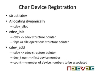 Char Device Registration
• struct cdev
• Allocating dynamically
– cdev_alloc
• cdev_init
– cdev => cdev structure pointer
– fops => file operations structure pointer
• cdev_add
– cdev => cdev structure pointer
– dev_t num => first device number
– count => number of device numbers to be associated
 