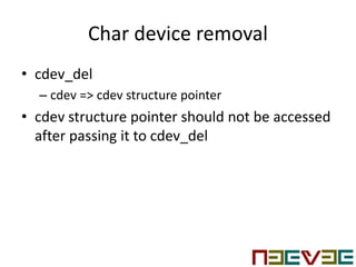 Char device removal
• cdev_del
– cdev => cdev structure pointer
• cdev structure pointer should not be accessed
after passing it to cdev_del
 