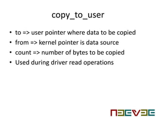 copy_to_user
• to => user pointer where data to be copied
• from => kernel pointer is data source
• count => number of bytes to be copied
• Used during driver read operations
 