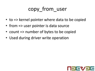 copy_from_user
• to => kernel pointer where data to be copied
• from => user pointer is data source
• count => number of bytes to be copied
• Used during driver write operation
 