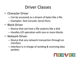 Driver Classes
• Character Driver
– Can be accessed as a stream of bytes like a file
– Examples: Text Console, Serial Ports
• Block Driver
– Device that can host a file systems like a disk
– Handles I/O operation with one or more blocks
• Network Driver
– Device that any network transaction through an
interface
– Interface is in charge of sending & receiving data
packets
 