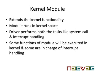 Kernel Module
• Extends the kernel functionality
• Module runs in kernel space
• Driver performs both the tasks like system call
& interrupt handling
• Some functions of module will be executed in
kernel & some are in charge of interrupt
handling
 
