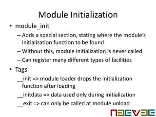 Module Initialization
• module_init
– Adds a special section, stating where the module’s
initialization function to be found
– Without this, module initialization is never called
– Can register many different types of facilities
• Tags
__init => module loader drops the initialization
function after loading
__initdata => data used only during initialization
__exit => can only be called at module unload
 
