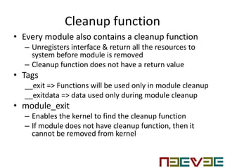 Cleanup function
• Every module also contains a cleanup function
– Unregisters interface & return all the resources to
system before module is removed
– Cleanup function does not have a return value
• Tags
__exit => Functions will be used only in module cleanup
__exitdata => data used only during module cleanup
• module_exit
– Enables the kernel to find the cleanup function
– If module does not have cleanup function, then it
cannot be removed from kernel
 
