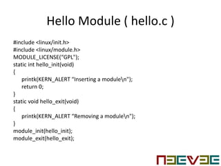 Hello Module ( hello.c )
#include <linux/init.h>
#include <linux/module.h>
MODULE_LICENSE(“GPL");
static int hello_init(void)
{
printk(KERN_ALERT “Inserting a modulen");
return 0;
}
static void hello_exit(void)
{
printk(KERN_ALERT “Removing a modulen");
}
module_init(hello_init);
module_exit(hello_exit);
 