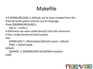 Makefile
# If KERNELRELEASE is defined, we've been invoked from the
# kernel build system and can use its language.
ifneq ($(KERNELRELEASE),)
obj-m := hello.o
# Otherwise we were called directly from the command
# line; invoke the kernel build system.
else
KERNELDIR ?= /lib/modules/$(shell uname -r)/build
PWD := $(shell pwd)
default:
$(MAKE) -C $(KERNELDIR) M=$(PWD) modules
endif
 