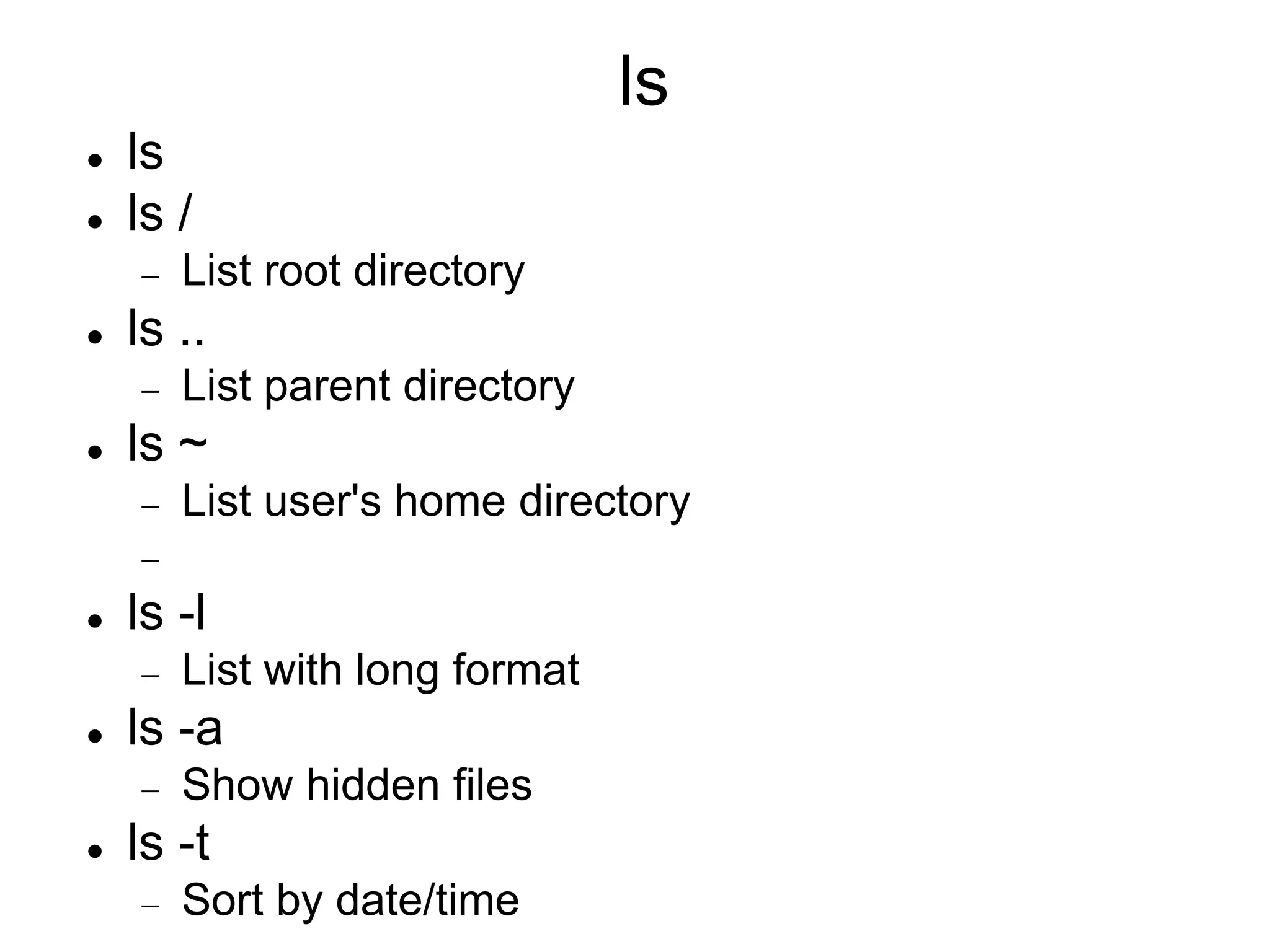 ls  ls  ls /  List root directory  ls ..  List parent directory  ls ~  List user's home directory   ls -l  List with long format  ls -a  Show hidden files  ls -t  Sort by date/time 