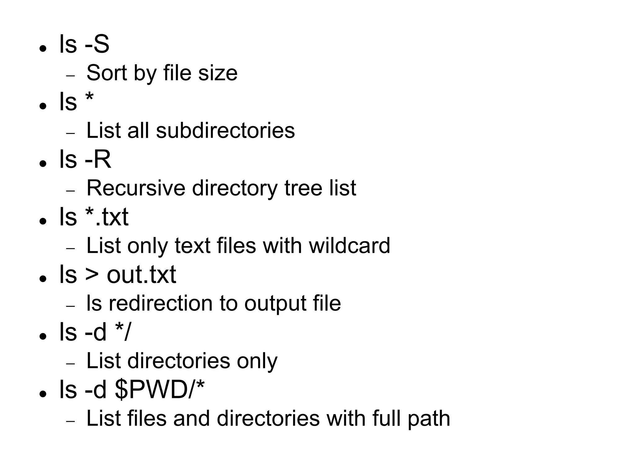  ls -S  Sort by file size  ls *  List all subdirectories  ls -R  Recursive directory tree list  ls *.txt  List only text files with wildcard  ls > out.txt  ls redirection to output file  ls -d */  List directories only  ls -d $PWD/*  List files and directories with full path 