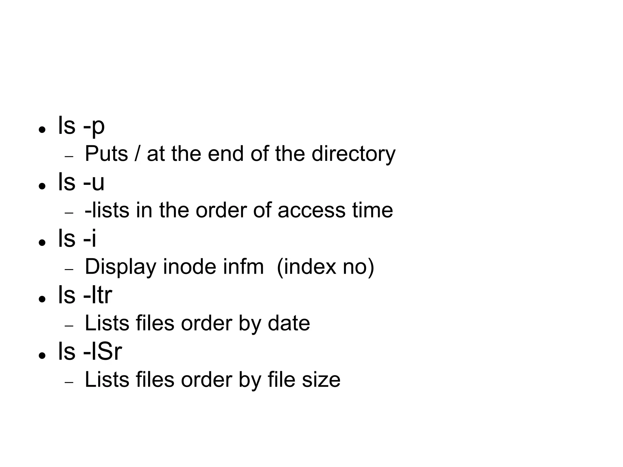  ls -p  Puts / at the end of the directory  ls -u  -lists in the order of access time  ls -i  Display inode infm (index no)  ls -ltr  Lists files order by date  ls -lSr  Lists files order by file size 