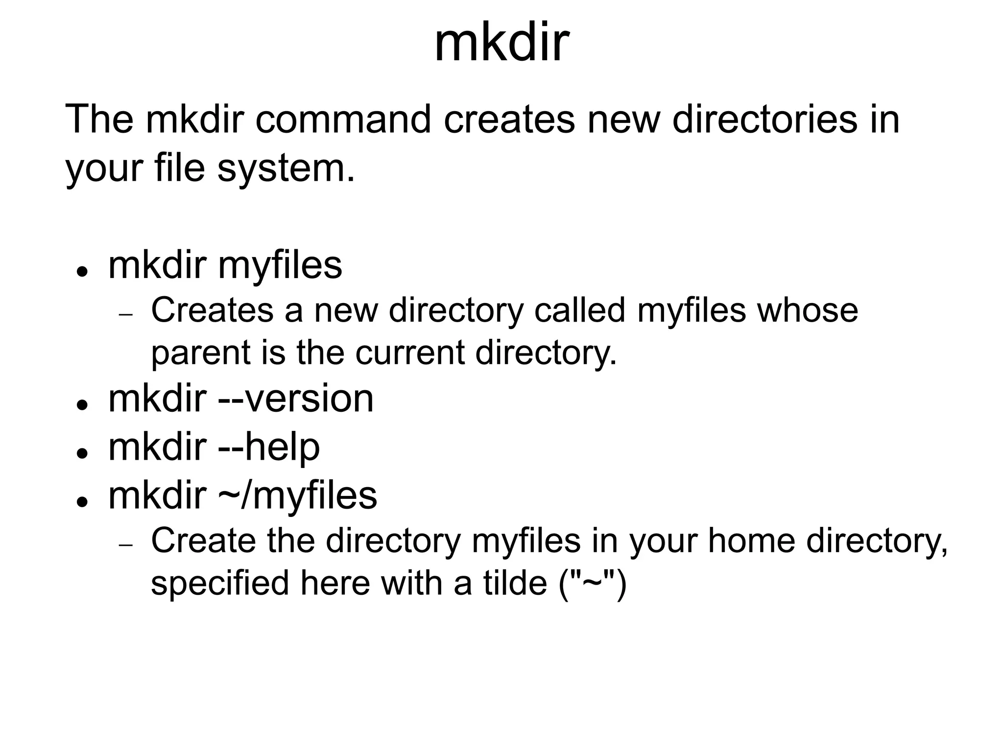 mkdir The mkdir command creates new directories in your file system.  mkdir myfiles  Creates a new directory called myfiles whose parent is the current directory.  mkdir --version  mkdir --help  mkdir ~/myfiles  Create the directory myfiles in your home directory, specified here with a tilde ("~") 