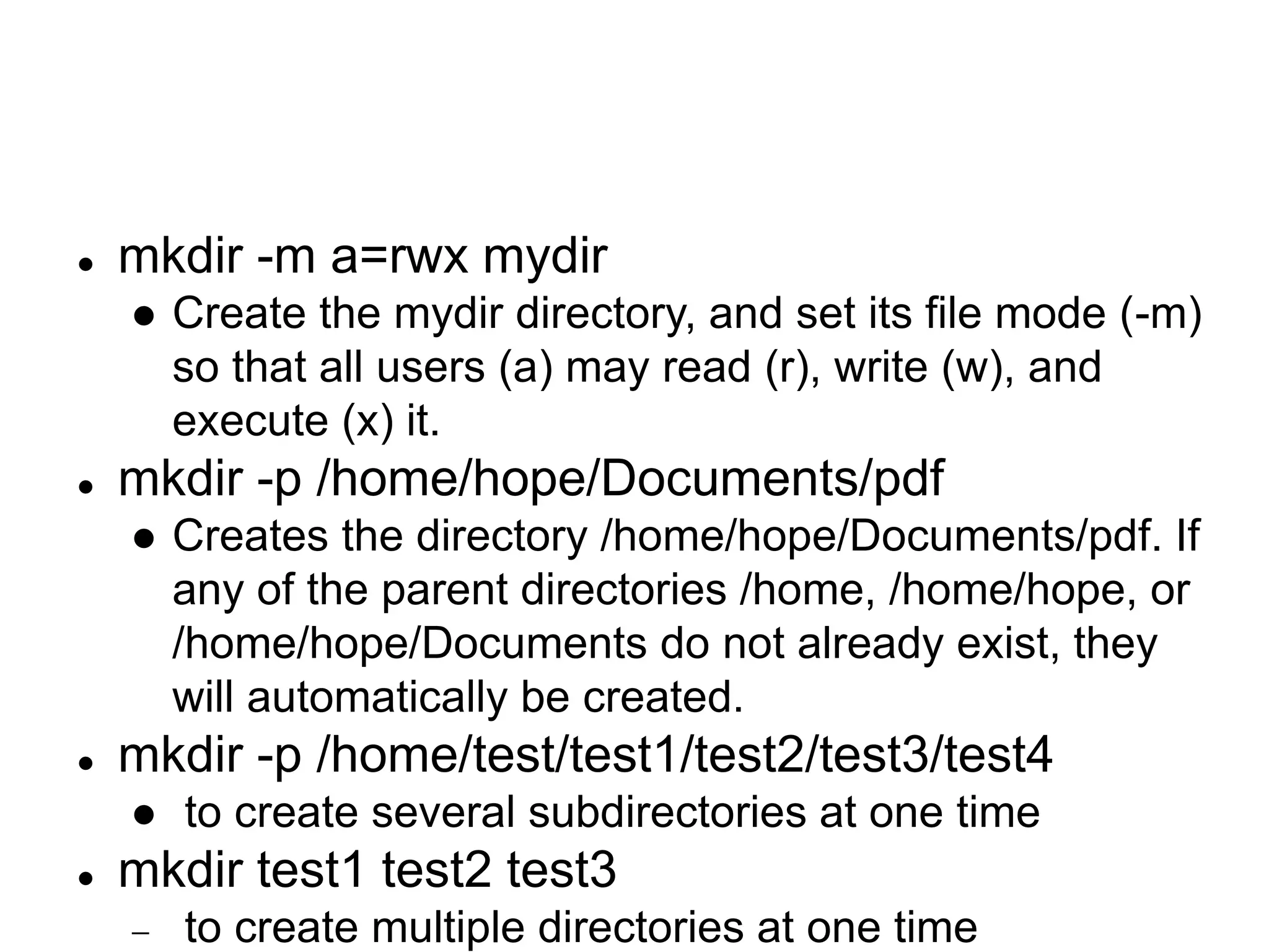  mkdir -m a=rwx mydir  Create the mydir directory, and set its file mode (-m) so that all users (a) may read (r), write (w), and execute (x) it.  mkdir -p /home/hope/Documents/pdf  Creates the directory /home/hope/Documents/pdf. If any of the parent directories /home, /home/hope, or /home/hope/Documents do not already exist, they will automatically be created.  mkdir -p /home/test/test1/test2/test3/test4  to create several subdirectories at one time  mkdir test1 test2 test3  to create multiple directories at one time 