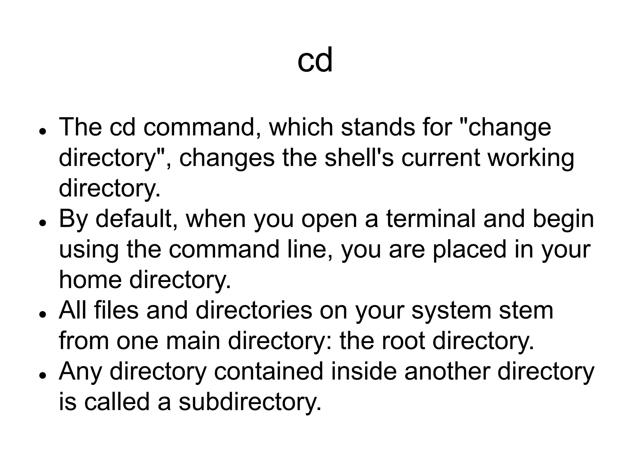 cd  The cd command, which stands for "change directory", changes the shell's current working directory.  By default, when you open a terminal and begin using the command line, you are placed in your home directory.  All files and directories on your system stem from one main directory: the root directory.  Any directory contained inside another directory is called a subdirectory. 