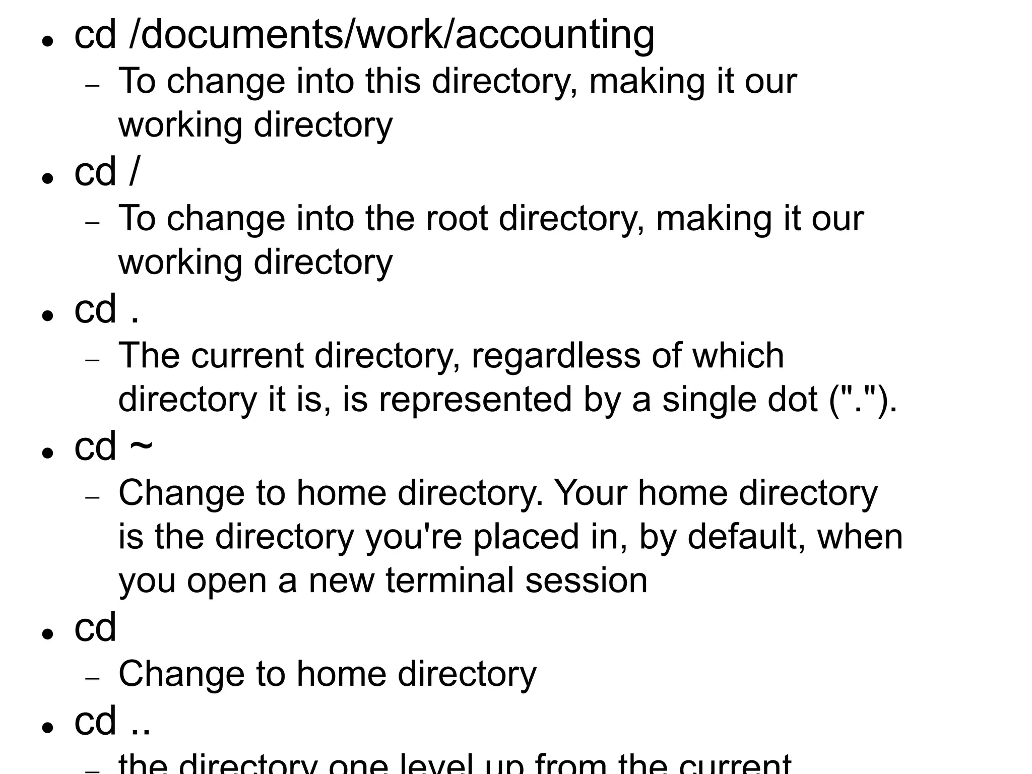  cd /documents/work/accounting  To change into this directory, making it our working directory  cd /  To change into the root directory, making it our working directory  cd .  The current directory, regardless of which directory it is, is represented by a single dot (".").  cd ~  Change to home directory. Your home directory is the directory you're placed in, by default, when you open a new terminal session  cd  Change to home directory  cd .. 