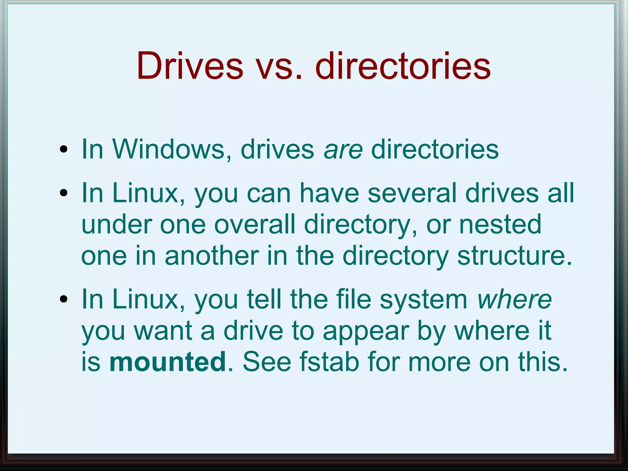 Drives vs. directories
●   In Windows, drives are directories
●   In Linux, you can have several drives all
    under one overall directory, or nested
    one in another in the directory structure.
●   In Linux, you tell the file system where
    you want a drive to appear by where it
    is mounted. See fstab for more on this.
 