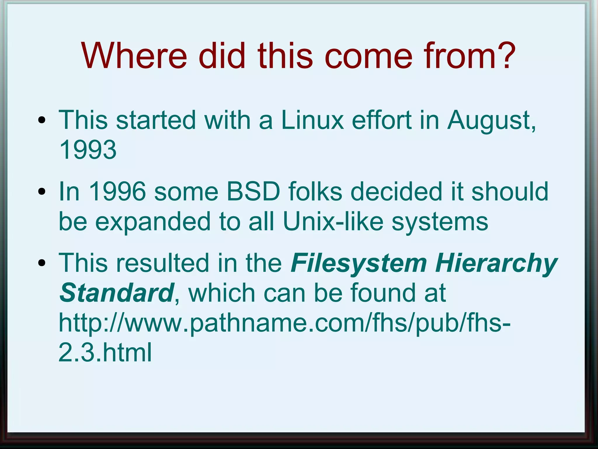 Where did this come from?
●   This started with a Linux effort in August,
    1993
●   In 1996 some BSD folks decided it should
    be expanded to all Unix-like systems
●   This resulted in the Filesystem Hierarchy
    Standard, which can be found at
    http://www.pathname.com/fhs/pub/fhs-
    2.3.html
 