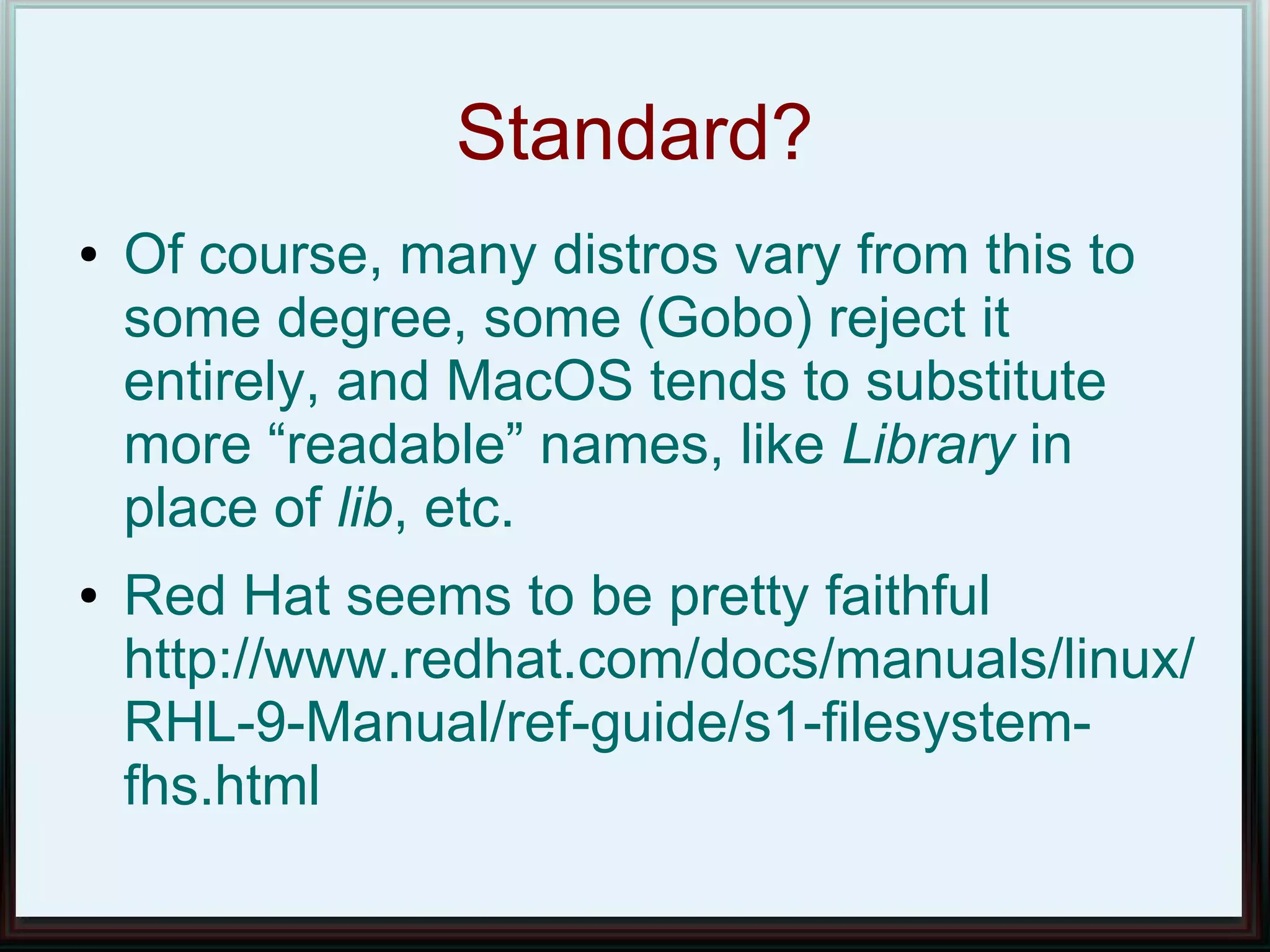 Standard?
●   Of course, many distros vary from this to
    some degree, some (Gobo) reject it
    entirely, and MacOS tends to substitute
    more “readable” names, like Library in
    place of lib, etc.
●   Red Hat seems to be pretty faithful
    http://www.redhat.com/docs/manuals/linux/
    RHL-9-Manual/ref-guide/s1-filesystem-
    fhs.html
 