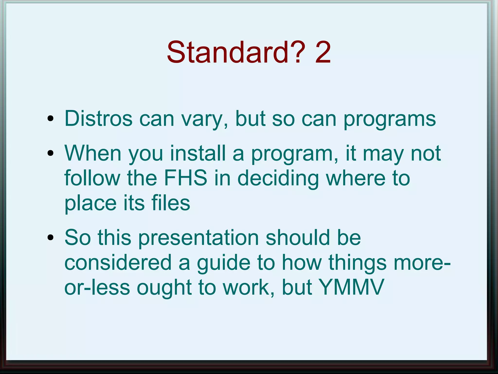 Standard? 2
●   Distros can vary, but so can programs
●   When you install a program, it may not
    follow the FHS in deciding where to
    place its files
●   So this presentation should be
    considered a guide to how things more-
    or-less ought to work, but YMMV
 