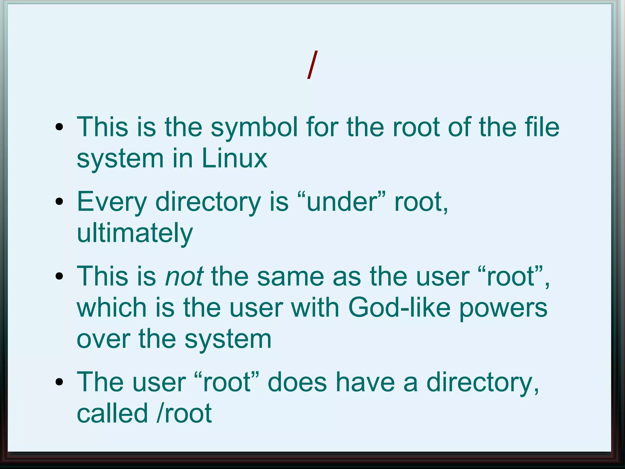 /
●   This is the symbol for the root of the file
    system in Linux
●   Every directory is “under” root,
    ultimately
●   This is not the same as the user “root”,
    which is the user with God-like powers
    over the system
●   The user “root” does have a directory,
    called /root
 