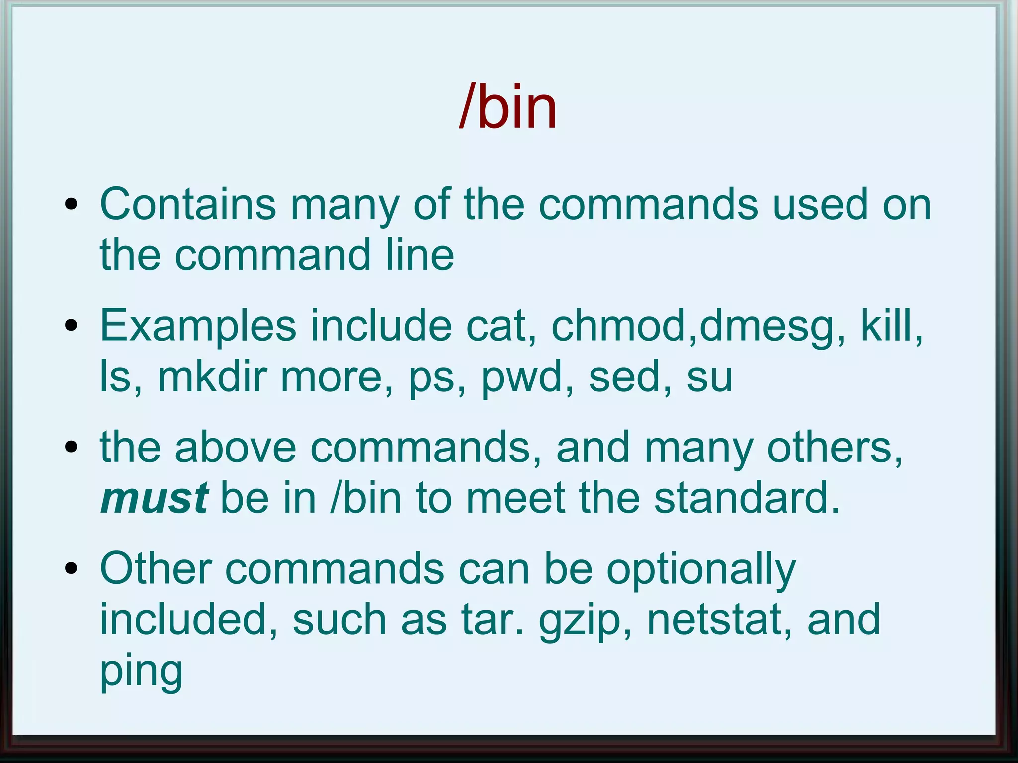 /bin
●   Contains many of the commands used on
    the command line
●   Examples include cat, chmod,dmesg, kill,
    ls, mkdir more, ps, pwd, sed, su
●   the above commands, and many others,
    must be in /bin to meet the standard.
●   Other commands can be optionally
    included, such as tar. gzip, netstat, and
    ping
 