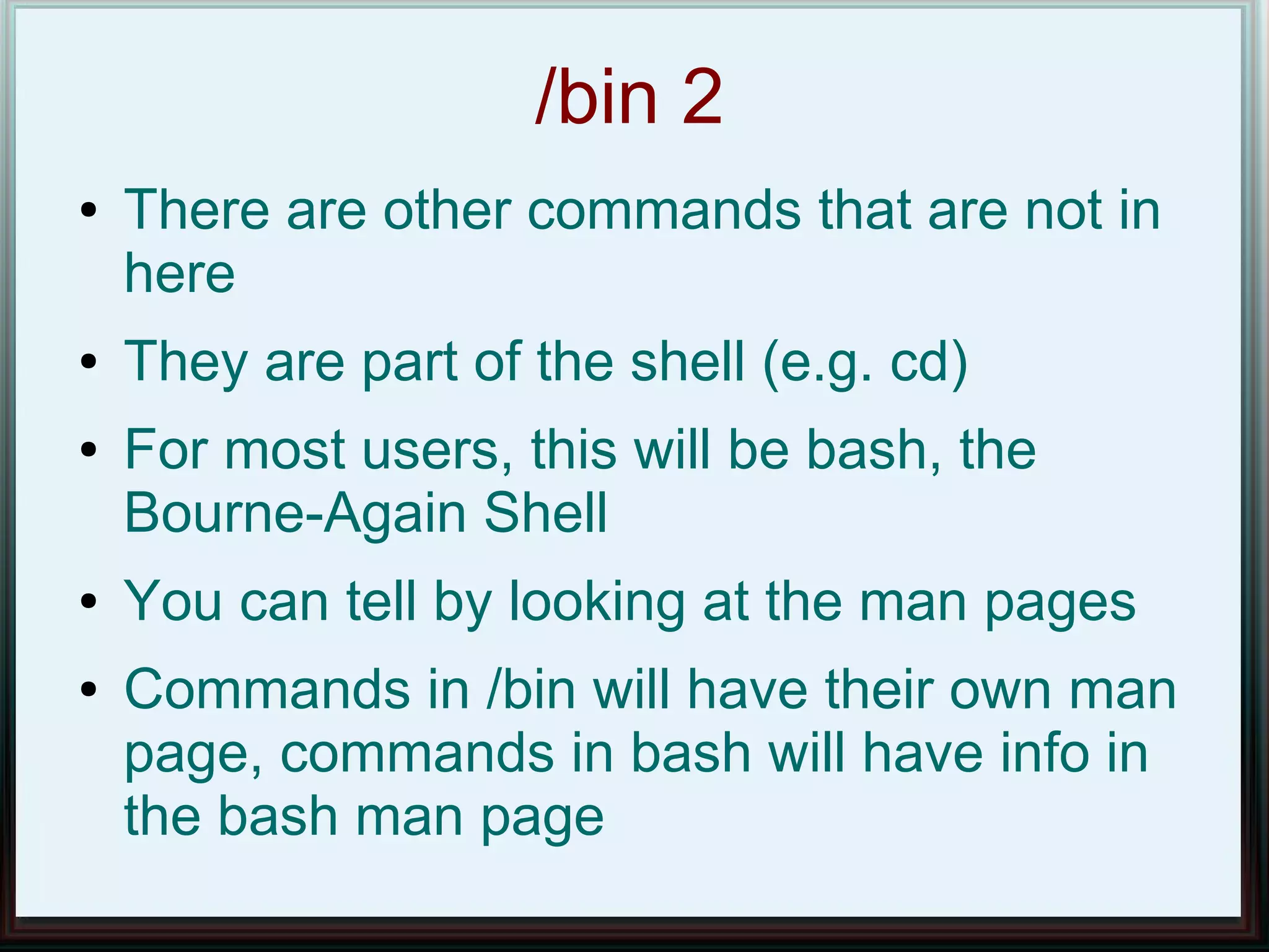 /bin 2
●   There are other commands that are not in
    here
●   They are part of the shell (e.g. cd)
●   For most users, this will be bash, the
    Bourne-Again Shell
●   You can tell by looking at the man pages
●   Commands in /bin will have their own man
    page, commands in bash will have info in
    the bash man page
 