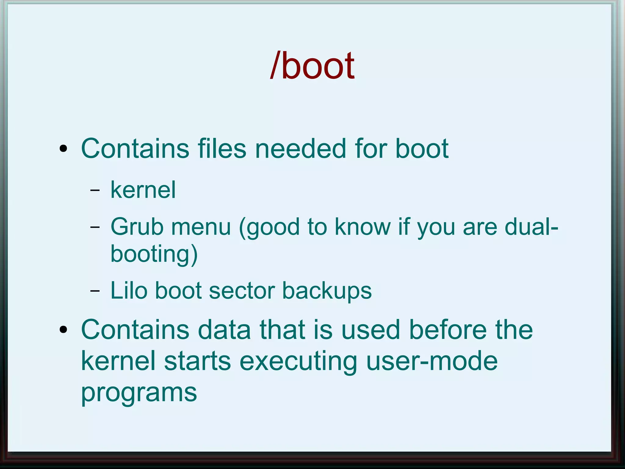 /boot
●   Contains files needed for boot
    –   kernel
    –   Grub menu (good to know if you are dual-
        booting)
    –   Lilo boot sector backups
●   Contains data that is used before the
    kernel starts executing user-mode
    programs
 
