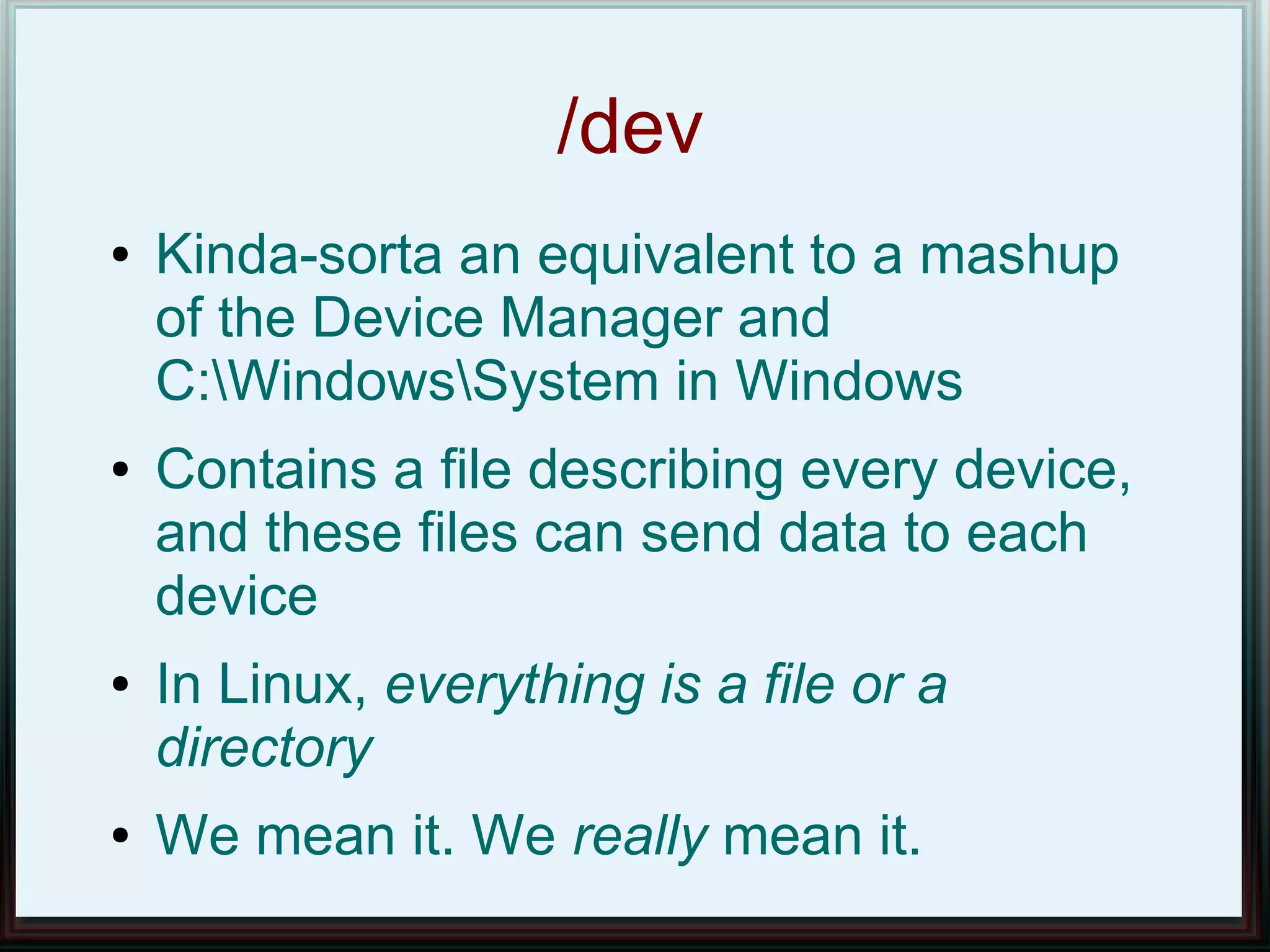 /dev
●   Kinda-sorta an equivalent to a mashup
    of the Device Manager and
    C:WindowsSystem in Windows
●   Contains a file describing every device,
    and these files can send data to each
    device
●   In Linux, everything is a file or a
    directory
●   We mean it. We really mean it.
 