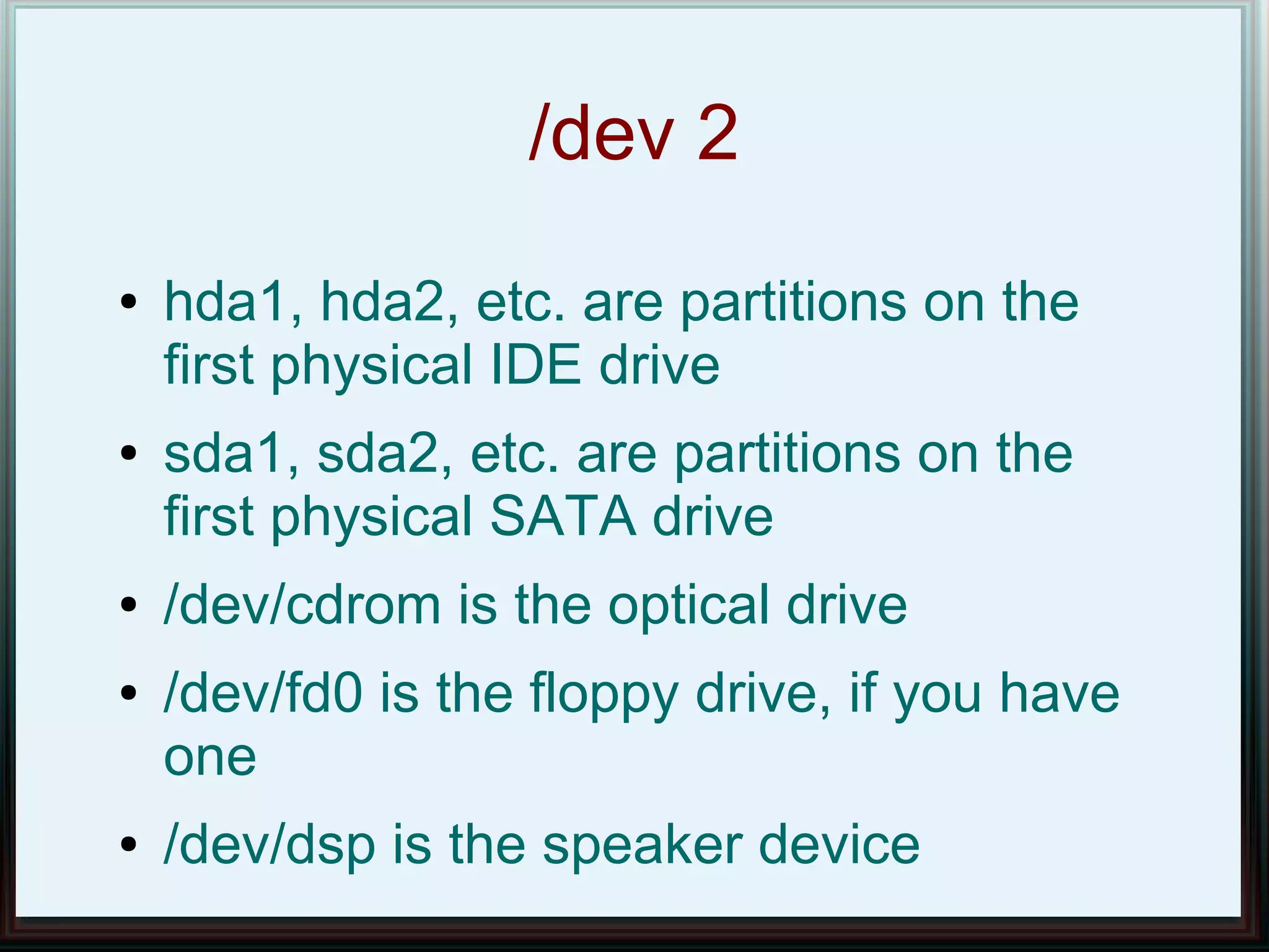 /dev 2
●   hda1, hda2, etc. are partitions on the
    first physical IDE drive
●   sda1, sda2, etc. are partitions on the
    first physical SATA drive
●   /dev/cdrom is the optical drive
●   /dev/fd0 is the floppy drive, if you have
    one
●   /dev/dsp is the speaker device
 