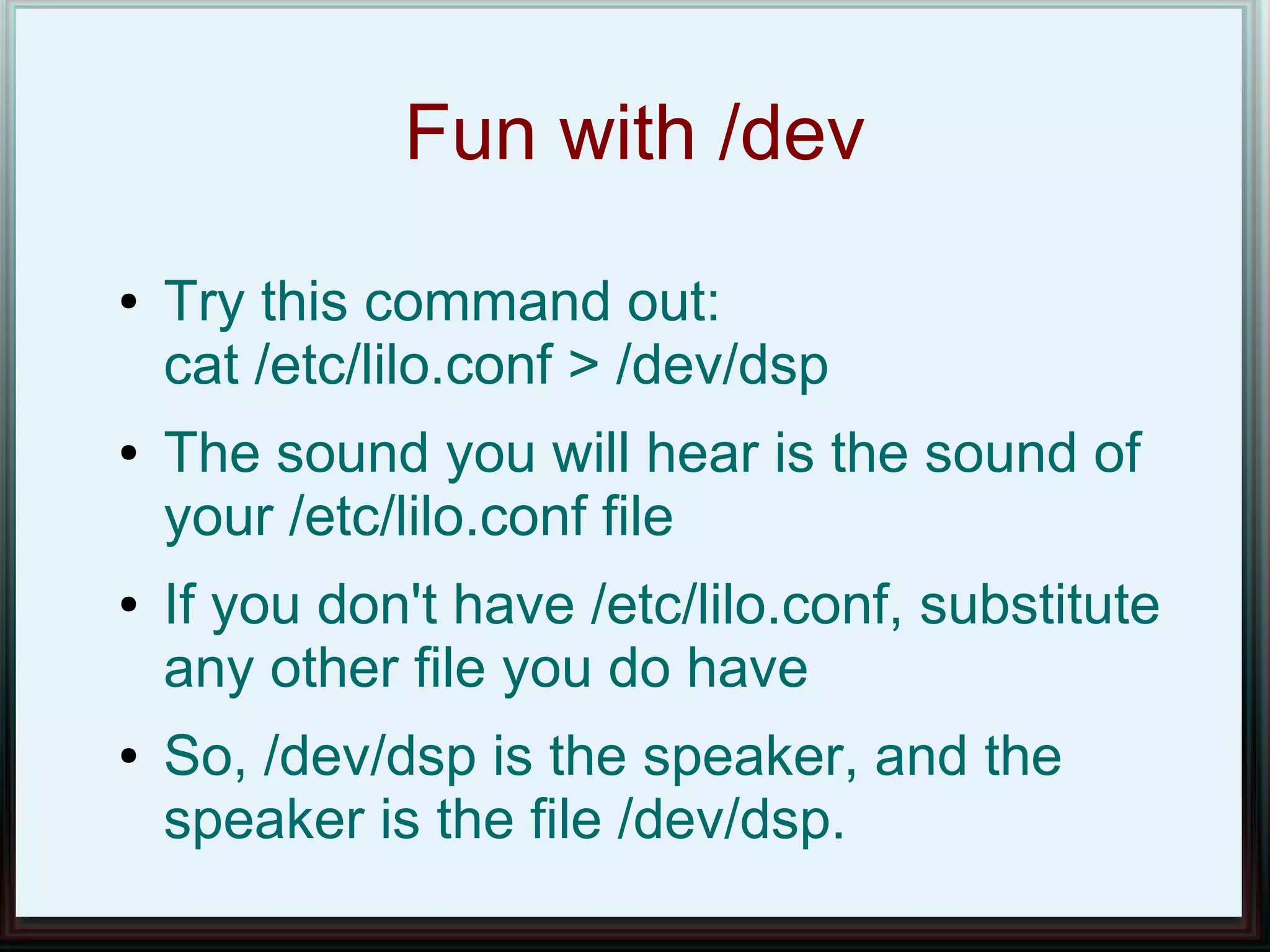 Fun with /dev
●   Try this command out:
    cat /etc/lilo.conf > /dev/dsp
●   The sound you will hear is the sound of
    your /etc/lilo.conf file
●   If you don't have /etc/lilo.conf, substitute
    any other file you do have
●   So, /dev/dsp is the speaker, and the
    speaker is the file /dev/dsp.
 