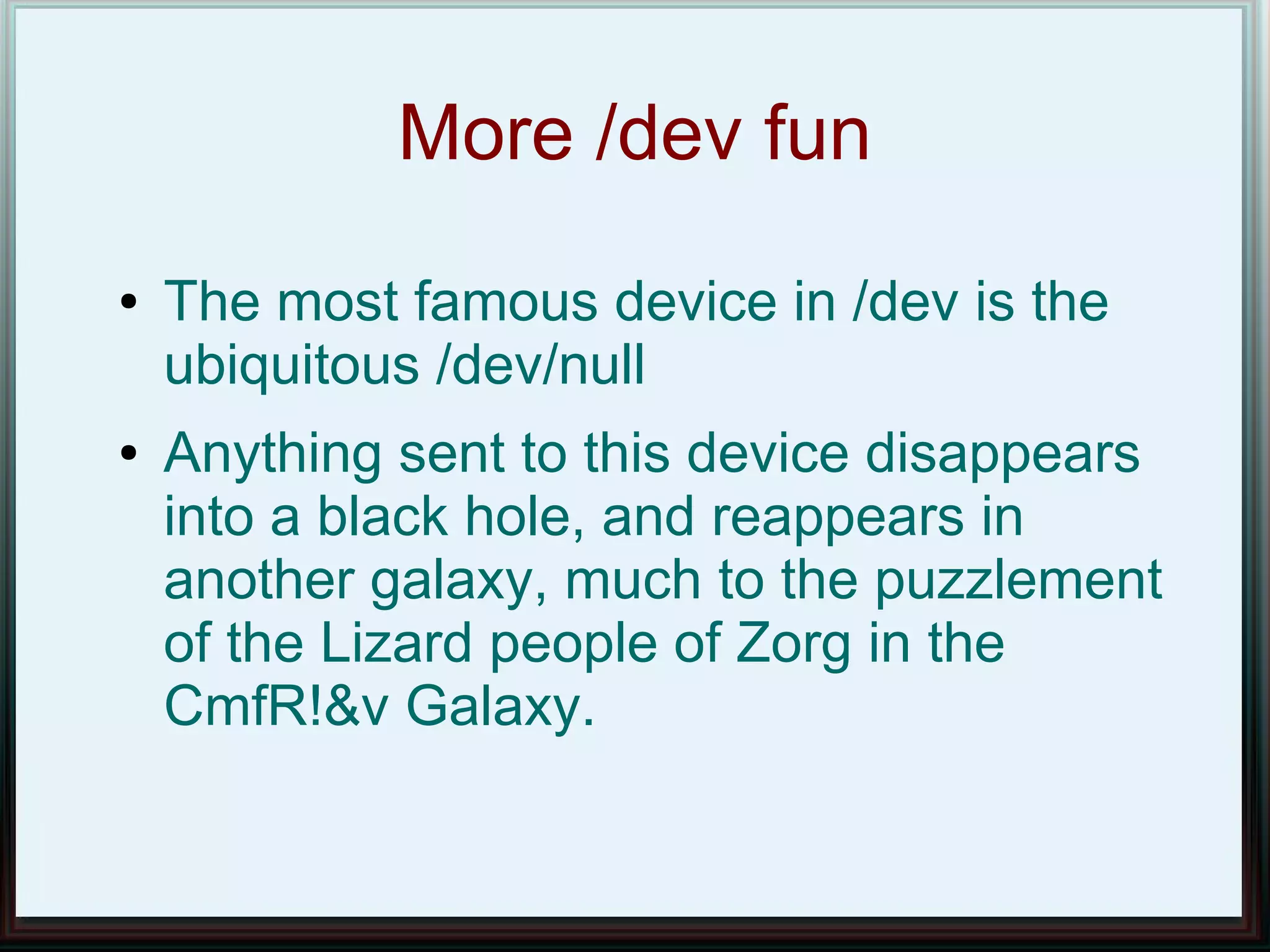 More /dev fun
●   The most famous device in /dev is the
    ubiquitous /dev/null
●   Anything sent to this device disappears
    into a black hole, and reappears in
    another galaxy, much to the puzzlement
    of the Lizard people of Zorg in the
    CmfR!&v Galaxy.
 