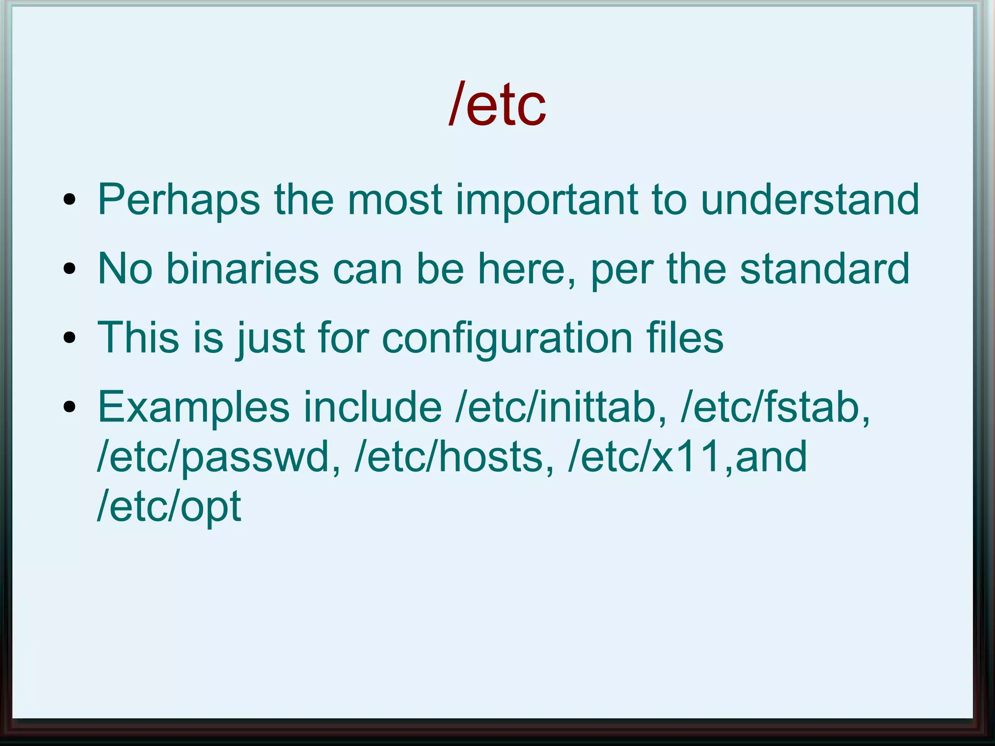 /etc
●   Perhaps the most important to understand
●   No binaries can be here, per the standard
●   This is just for configuration files
●   Examples include /etc/inittab, /etc/fstab,
    /etc/passwd, /etc/hosts, /etc/x11,and
    /etc/opt
 