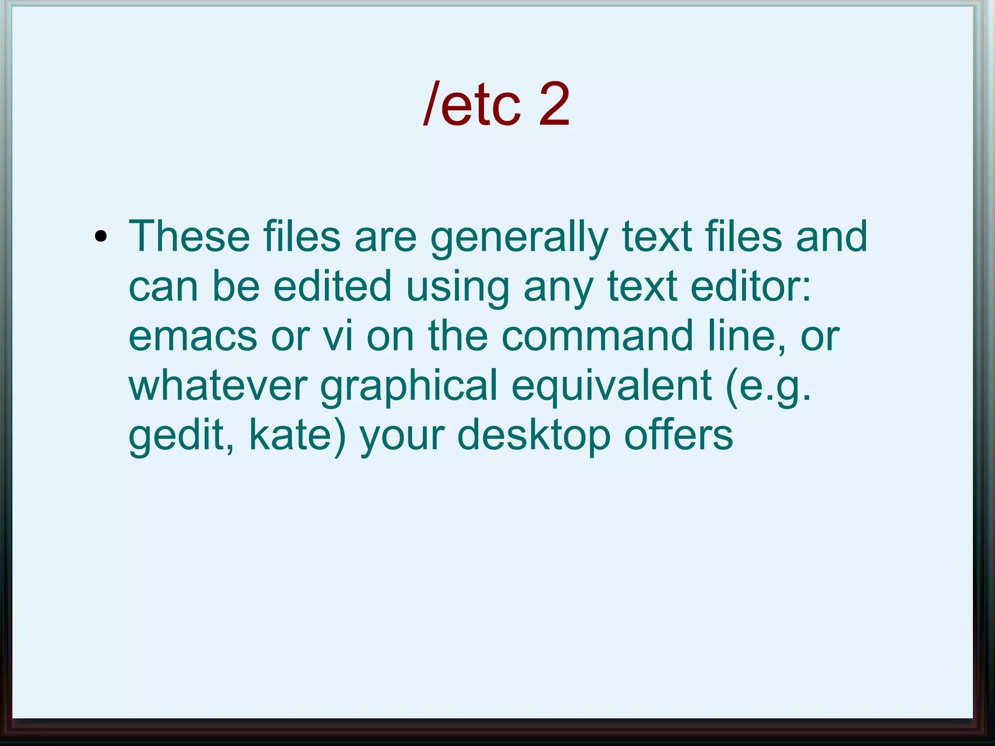 /etc 2
●   These files are generally text files and
    can be edited using any text editor:
    emacs or vi on the command line, or
    whatever graphical equivalent (e.g.
    gedit, kate) your desktop offers
 