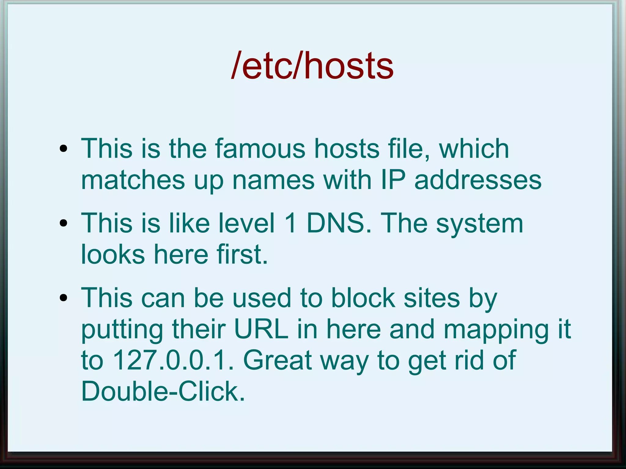/etc/hosts
●   This is the famous hosts file, which
    matches up names with IP addresses
●   This is like level 1 DNS. The system
    looks here first.
●   This can be used to block sites by
    putting their URL in here and mapping it
    to 127.0.0.1. Great way to get rid of
    Double-Click.
 