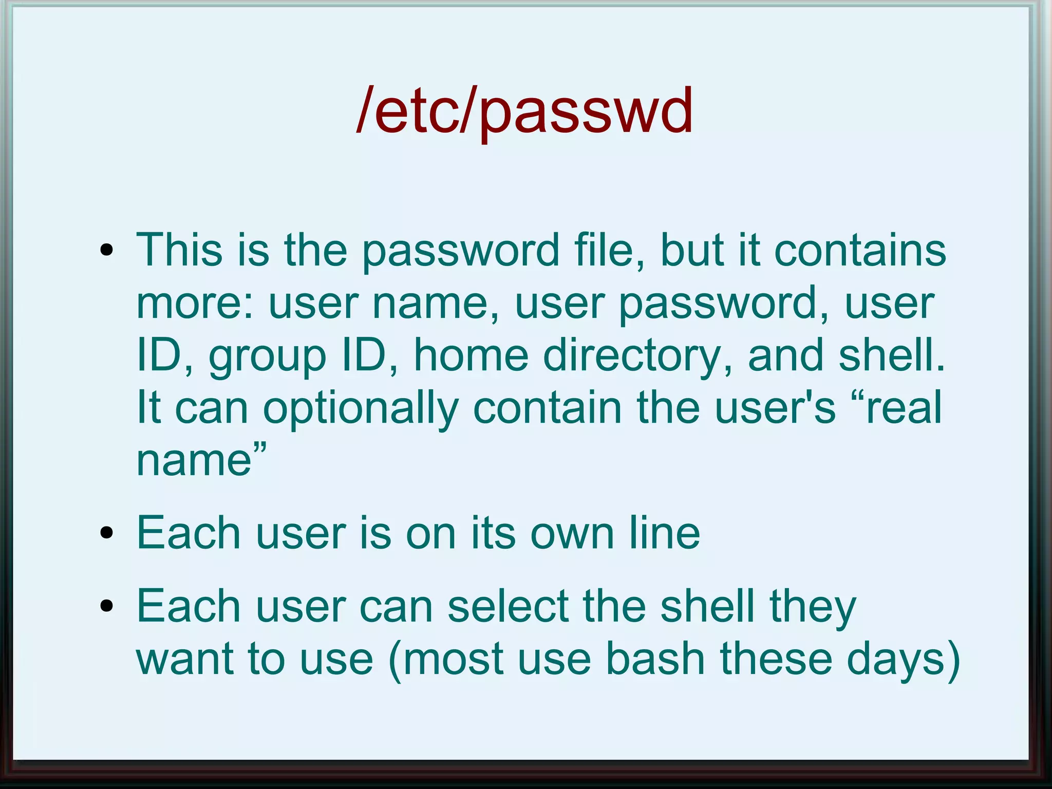 /etc/passwd
●   This is the password file, but it contains
    more: user name, user password, user
    ID, group ID, home directory, and shell.
    It can optionally contain the user's “real
    name”
●   Each user is on its own line
●   Each user can select the shell they
    want to use (most use bash these days)
 
