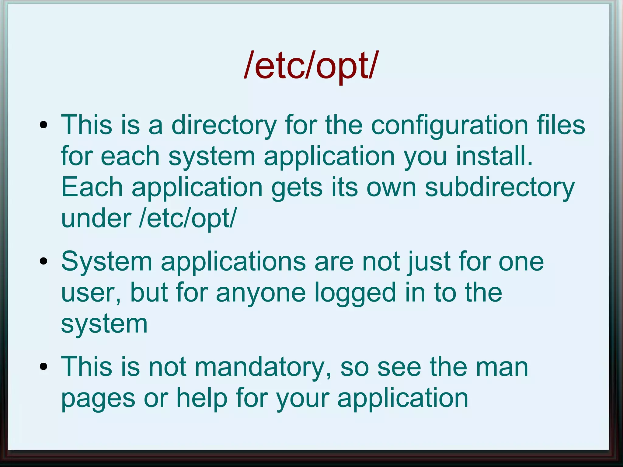 /etc/opt/
●   This is a directory for the configuration files
    for each system application you install.
    Each application gets its own subdirectory
    under /etc/opt/
●   System applications are not just for one
    user, but for anyone logged in to the
    system
●   This is not mandatory, so see the man
    pages or help for your application
 