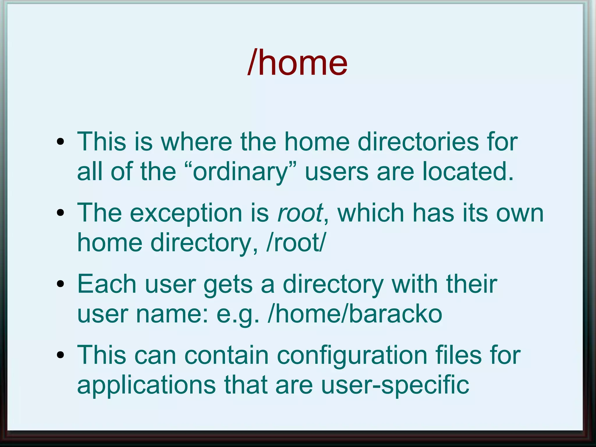 /home
●   This is where the home directories for
    all of the “ordinary” users are located.
●   The exception is root, which has its own
    home directory, /root/
●   Each user gets a directory with their
    user name: e.g. /home/baracko
●   This can contain configuration files for
    applications that are user-specific
 