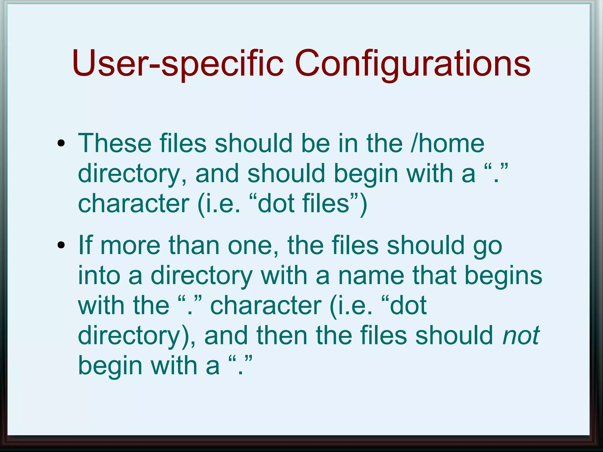 User-specific Configurations
●   These files should be in the /home
    directory, and should begin with a “.”
    character (i.e. “dot files”)
●   If more than one, the files should go
    into a directory with a name that begins
    with the “.” character (i.e. “dot
    directory), and then the files should not
    begin with a “.”
 