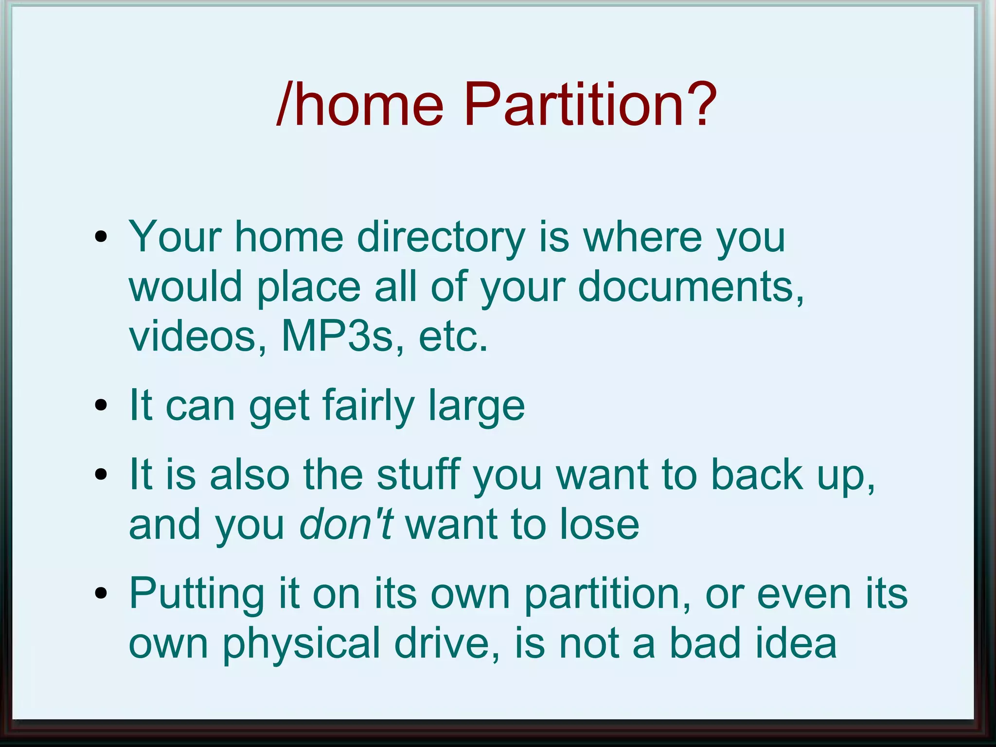 /home Partition?
●   Your home directory is where you
    would place all of your documents,
    videos, MP3s, etc.
●   It can get fairly large
●   It is also the stuff you want to back up,
    and you don't want to lose
●   Putting it on its own partition, or even its
    own physical drive, is not a bad idea
 