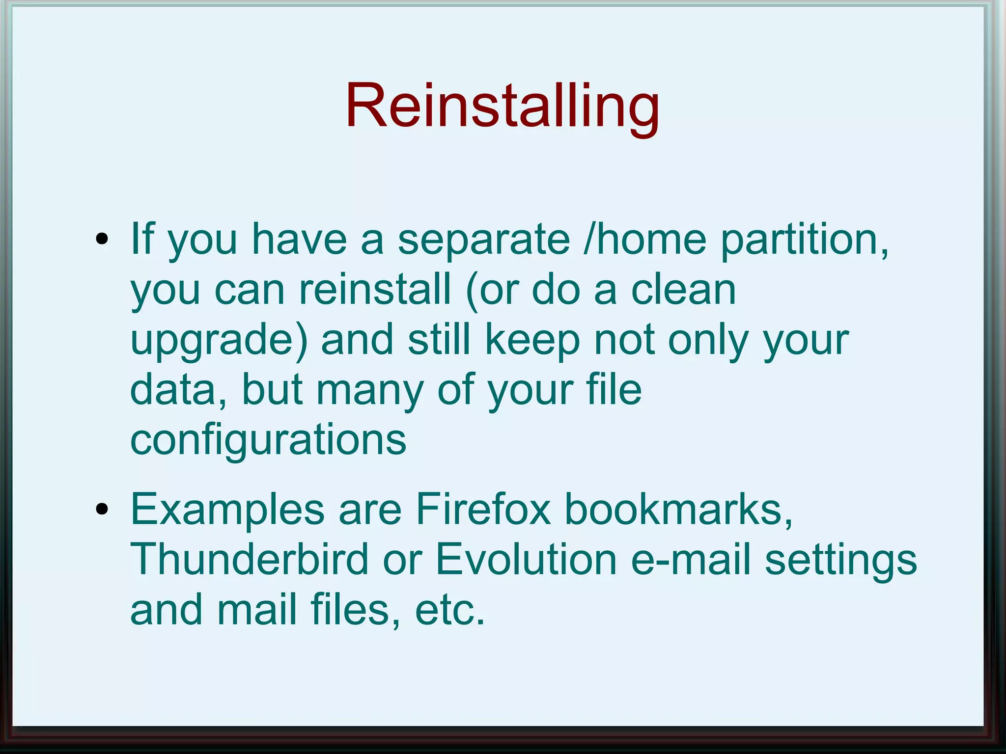 Reinstalling
●   If you have a separate /home partition,
    you can reinstall (or do a clean
    upgrade) and still keep not only your
    data, but many of your file
    configurations
●   Examples are Firefox bookmarks,
    Thunderbird or Evolution e-mail settings
    and mail files, etc.
 