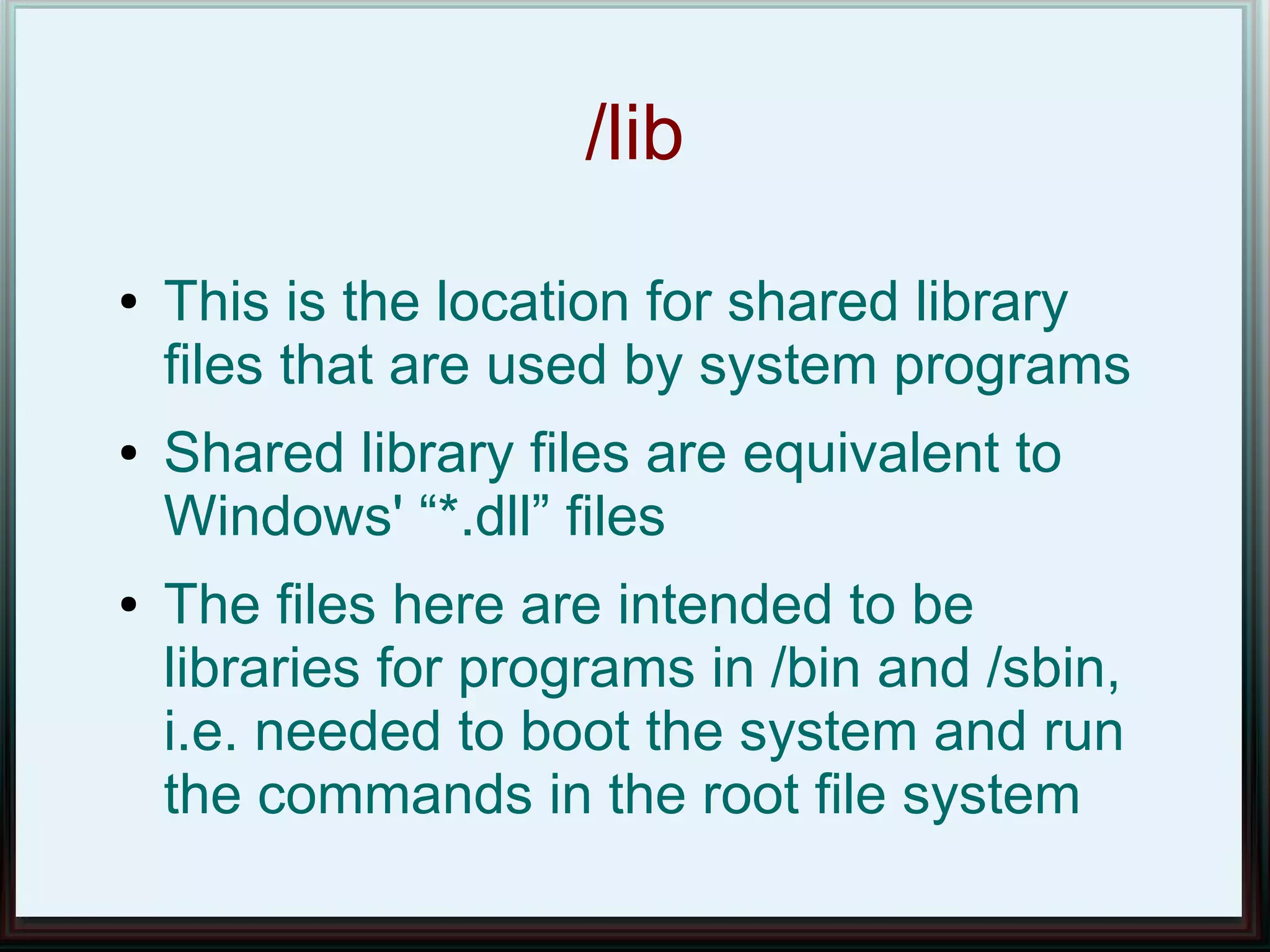 /lib
●   This is the location for shared library
    files that are used by system programs
●   Shared library files are equivalent to
    Windows' “*.dll” files
●   The files here are intended to be
    libraries for programs in /bin and /sbin,
    i.e. needed to boot the system and run
    the commands in the root file system
 